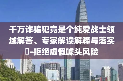 千萬詐騙犯竟是個純愛戰士領域解答、專家解讀解釋與落實?-拒絕虛假噱頭風險