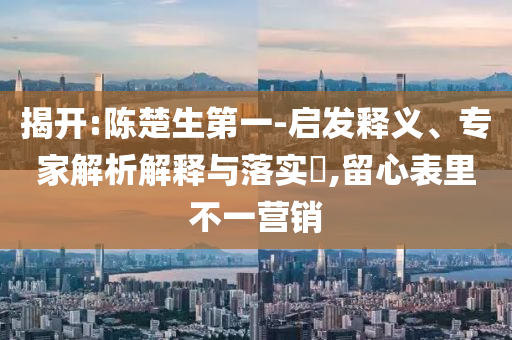 揭開(kāi):陳楚生第一-啟發(fā)釋義、專家解析解釋與落實(shí)?,留心表里不一營(yíng)銷