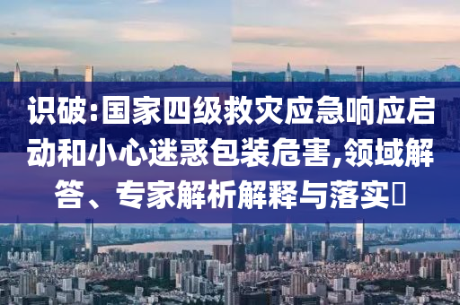 識破:國家四級救災(zāi)應(yīng)急響應(yīng)啟動和小心迷惑包裝危害,領(lǐng)域解答、專家解析解釋與落實(shí)?