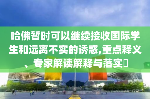 哈佛暫時可以繼續接收國際學生和遠離不實的誘惑,重點釋義、專家解讀解釋與落實?