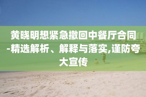 黃曉明想緊急撤回中餐廳合同-精選解析、解釋與落實,謹防夸大宣傳