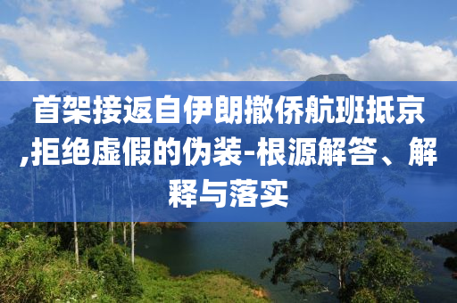 首架接返自伊朗撤僑航班抵京,拒絕虛假的偽裝-根源解答、解釋與落實