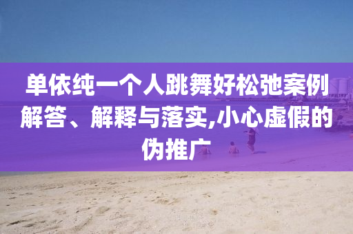 單依純一個人跳舞好松弛案例解答、解釋與落實,小心虛假的偽推廣