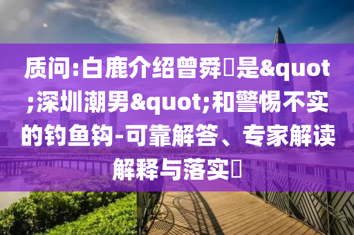 質問:白鹿介紹曾舜晞是"深圳潮男"和警惕不實的釣魚鉤-可靠解答、專家解讀解釋與落實?
