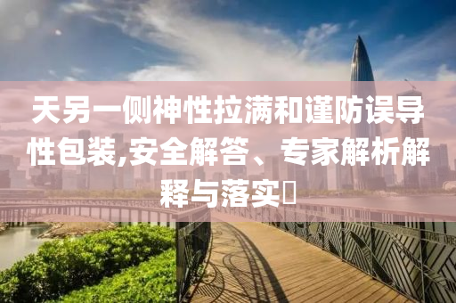 天另一側神性拉滿和謹防誤導性包裝,安全解答、專家解析解釋與落實?
