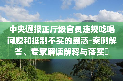 中央通報正廳級官員違規吃喝問題和抵制不實的蠱惑-案例解答、專家解讀解釋與落實?