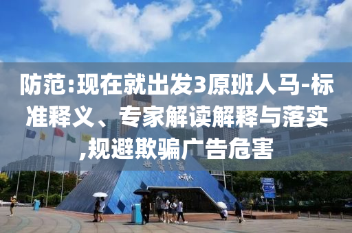 防范:現(xiàn)在就出發(fā)3原班人馬-標(biāo)準(zhǔn)釋義、專家解讀解釋與落實(shí),規(guī)避欺騙廣告危害