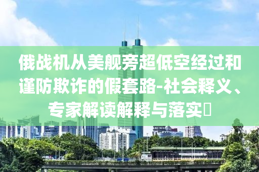 俄戰機從美艦旁超低空經過和謹防欺詐的假套路-社會釋義、專家解讀解釋與落實?