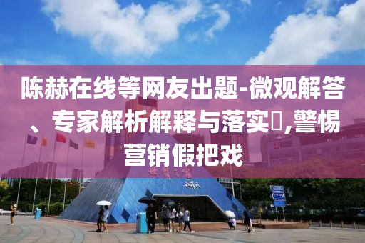 陳赫在線等網友出題-微觀解答、專家解析解釋與落實?,警惕營銷假把戲