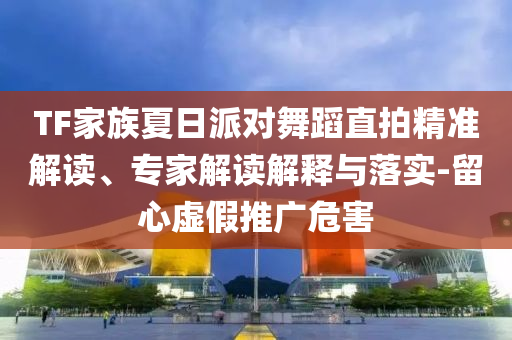 TF家族夏日派對舞蹈直拍精準解讀、專家解讀解釋與落實-留心虛假推廣危害